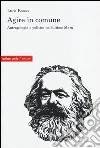 Agire in comune. Antropologia e politica nell'ultimo Marx Agire in comune. Antropologia e politica nell'ultimo Marx